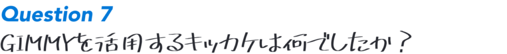 Question7:GIMMYを活用するキッカケは何でしたか？